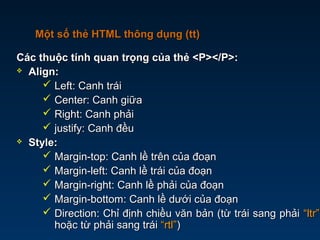 Các thuộc tính quan trọng của thẻ <P></P>:Các thuộc tính quan trọng của thẻ <P></P>:
 Align:Align:
 Left: Canh tráiLeft: Canh trái
 Center: Canh giữaCenter: Canh giữa
 Right: Canh phảiRight: Canh phải
 justify: Canh đềujustify: Canh đều
 Style:Style:
 Margin-top: Canh lề trên của đoạnMargin-top: Canh lề trên của đoạn
 Margin-left: Canh lề trái của đoạnMargin-left: Canh lề trái của đoạn
 Margin-right: Canh lề phải của đoạnMargin-right: Canh lề phải của đoạn
 Margin-bottom: Canh lề dưới của đoạnMargin-bottom: Canh lề dưới của đoạn
 Direction: Chỉ định chiều văn bản (từ trái sang phảiDirection: Chỉ định chiều văn bản (từ trái sang phải “ltr”“ltr”
hoặc từ phải sang tráihoặc từ phải sang trái “rtl”“rtl”))
Một số thẻ HTML thông dụng (tt)Một số thẻ HTML thông dụng (tt)
 