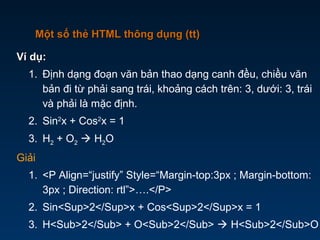 Ví dụ:Ví dụ:
1. Định dạng đoạn văn bản thao dạng canh đều, chiều văn
bản đi từ phải sang trái, khoảng cách trên: 3, dưới: 3, trái
và phải là mặc định.
2. Sin2
x + Cos2
x = 1
3. H2 + O2  H2O
Giải
1. <P Align=“justify” Style=“Margin-top:3px ; Margin-bottom:
3px ; Direction: rtl”>….</P>
2. Sin<Sup>2</Sup>x + Cos<Sup>2</Sup>x = 1
3. H<Sub>2</Sub> + O<Sub>2</Sub>  H<Sub>2</Sub>O
Một số thẻ HTML thông dụng (tt)Một số thẻ HTML thông dụng (tt)
 