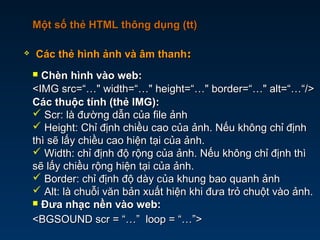  Các thẻ hình ảnh và âm thanhCác thẻ hình ảnh và âm thanh::
Một số thẻ HTML thông dụng (tt)Một số thẻ HTML thông dụng (tt)
 Chèn hình vào web:Chèn hình vào web:
<IMG src=“…" width=“…" height=“…" border=“…" alt=“…“/><IMG src=“…" width=“…" height=“…" border=“…" alt=“…“/>
Các thuộc tính (thẻ IMG):Các thuộc tính (thẻ IMG):
 Scr: là đường dẫn của file ảnhScr: là đường dẫn của file ảnh
 Height: Chỉ định chiều cao của ảnh. Nếu không chỉ địnhHeight: Chỉ định chiều cao của ảnh. Nếu không chỉ định
thì sẽ lấy chiều cao hiện tại của ảnh.thì sẽ lấy chiều cao hiện tại của ảnh.
 Width: chỉ định độ rộng của ảnh. Nếu không chỉ định thìWidth: chỉ định độ rộng của ảnh. Nếu không chỉ định thì
sẽ lấy chiều rộng hiện tại của ảnh.sẽ lấy chiều rộng hiện tại của ảnh.
 Border: chỉ định độ dày của khung bao quanh ảnhBorder: chỉ định độ dày của khung bao quanh ảnh
 Alt: là chuỗi văn bản xuất hiện khi đưa trỏ chuột vào ảnh.Alt: là chuỗi văn bản xuất hiện khi đưa trỏ chuột vào ảnh.
 Đưa nhạc nền vào web:Đưa nhạc nền vào web:
<BGSOUND scr = “…” loop = “…”><BGSOUND scr = “…” loop = “…”>
 