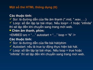 Một số thẻ HTML thông dụng (tt)Một số thẻ HTML thông dụng (tt)
Các thuộc tính:Các thuộc tính:
 Scr: là đường dẫn của file âm thanh (*.mid, *.wav, …)Scr: là đường dẫn của file âm thanh (*.mid, *.wav, …)
 Loop: số lần lặp lại bài nhạc. Nếu loop= -1 hoặc “infinite”Loop: số lần lặp lại bài nhạc. Nếu loop= -1 hoặc “infinite”
thì sẽ lặp đến khi chuyển sang trang mới webthì sẽ lặp đến khi chuyển sang trang mới web.
 Chèn âm thanh, phim:Chèn âm thanh, phim:
<EMBED src = “…” autostart = “…” loop = “N” /><EMBED src = “…” autostart = “…” loop = “N” />
Các thuộc tính:
 Scr: là đường dẫn của file bài hát/phimScr: là đường dẫn của file bài hát/phim
 Autostart: nếu là true tự động thực hiện bài hát.Autostart: nếu là true tự động thực hiện bài hát.
 Loop: số lần lặp lại bài nhạc. Nếu loop = true hoặcLoop: số lần lặp lại bài nhạc. Nếu loop = true hoặc
“infinite” thì sẽ lặp đến khi chuyển sang trang mới web“infinite” thì sẽ lặp đến khi chuyển sang trang mới web.
 