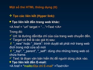 Một số thẻ HTML thông dụng (tt)Một số thẻ HTML thông dụng (tt)
 Tạo liên kết đến trang web khác:Tạo liên kết đến trang web khác:
<A href = “url” target = “…”>Text </A><A href = “url” target = “…”>Text </A>
Trong đó:Trong đó:
 Url: là đường dẫn/địa chỉ của của trang web chuyển đến.Url: là đường dẫn/địa chỉ của của trang web chuyển đến.
 Target có thể là các giá trị sau:Target có thể là các giá trị sau:
 “_new” hoặc “_blank”: trình duyệt sẽ phải mở trang web
đích trong một cửa sổ mới
 "_top", "_parent", "_self“: dùng cho những trang web có
chứa frame.
 Text: là đoạn văn bản hiển thị để người dùng click vào.Text: là đoạn văn bản hiển thị để người dùng click vào.
 Tạo liên kết đến E-mail:
<A href = "mailto:Địa chỉ E-mail“ >Text</A>
 Tạo các liên kết (Hyper link):Tạo các liên kết (Hyper link):
 