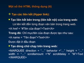 Một số thẻ HTML thông dụng (tt)Một số thẻ HTML thông dụng (tt)
 Tạo liên kết bên trong (liên kết nội) của trang web:Tạo liên kết bên trong (liên kết nội) của trang web:
Là liên kết đến từng đoạn văn bản trong trang web.Là liên kết đến từng đoạn văn bản trong trang web.
<A href = “#Tên của đoạn”>Text</A>
Trong đó: Chỉ mục/tên của đoạn được tạo như sau:
<A name = “Tên đoạn”>Text</A>
Được đặt ở đầu đoạn
 Tạo dòng chữ chạy trên trang web:
<MARQUEE direction = “…” behavior =“…” height = “…”
width = “…” scrollamount =“N” scrolldelay = “M”>Text
</MARQUEE>
 Tạo các liên kết (Hyper link):Tạo các liên kết (Hyper link):
 