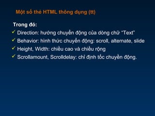 Một số thẻ HTML thông dụng (tt)Một số thẻ HTML thông dụng (tt)
Trong đó:
 Direction: hướng chuyển động của dòng chữ “Text”
 Behavior: hình thức chuyển động: scroll, alternate, slide
 Height, Width: chiều cao và chiều rộng
 Scrollamount, Scrolldelay: chỉ định tốc chuyền động.
 
