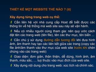 THIẾT KẾ MỘT WEBSITE THẾ NÀO ? (tt)THIẾT KẾ MỘT WEBSITE THẾ NÀO ? (tt)
Xây dựng từng trang web cụ thể:Xây dựng từng trang web cụ thể:
 Cần liên hệ với nhà cung cấp Host để biết được cácCần liên hệ với nhà cung cấp Host để biết được các
thông tin về hệ thống mà web site sau này sẽ vận hành.thông tin về hệ thống mà web site sau này sẽ vận hành.
 Nếu có nhiều người cùng tham gia: nên quy ước cáchNếu có nhiều người cùng tham gia: nên quy ước cách
đặt tên các trang web (tên file), tên các thư mục, tên biến ...đặt tên các trang web (tên file), tên các thư mục, tên biến ...
 Cần chú ý sử dụngCần chú ý sử dụng đường dẫn tương đốiđường dẫn tương đối khi đưa hìnhkhi đưa hình
ảnh, âm thanh hay tạo các liên kết giữa các trang (copy cácảnh, âm thanh hay tạo các liên kết giữa các trang (copy các
file ảnh/âm thanh vào thư mục của web sitefile ảnh/âm thanh vào thư mục của web site trước khitrước khi chènchèn
chúng vào các trang web)chúng vào các trang web)
 Giao diện: đơn giản, thân thiện, dễ dùng, hình ảnh, âmGiao diện: đơn giản, thân thiện, dễ dùng, hình ảnh, âm
thanh, màu sắc, … tuỳ thuộc vào mục đích của web site.thanh, màu sắc, … tuỳ thuộc vào mục đích của web site.
 Xây dựng nội dung cho trang web: xúc tích và chính xác.Xây dựng nội dung cho trang web: xúc tích và chính xác.
 