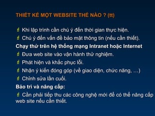 THIẾT KẾ MỘT WEBSITE THẾ NÀO ? (tt)THIẾT KẾ MỘT WEBSITE THẾ NÀO ? (tt)
 Khi lập trình cần chú ý đến thời gian thực hiện.Khi lập trình cần chú ý đến thời gian thực hiện.
 Chú ý đến vấn đề bảo mật thông tin (nếu cần thiết).Chú ý đến vấn đề bảo mật thông tin (nếu cần thiết).
Chạy thử trên hệ thống mạng Intranet hoặc InternetChạy thử trên hệ thống mạng Intranet hoặc Internet
 Đưa web site vào vận hành thử nghiệm.Đưa web site vào vận hành thử nghiệm.
 Phát hiện và khắc phục lỗi.Phát hiện và khắc phục lỗi.
 Nhận ý kiến đóng góp (về giao diện, chức năng, …)Nhận ý kiến đóng góp (về giao diện, chức năng, …)
 Chỉnh sửa lần cuối.Chỉnh sửa lần cuối.
Bảo trì và nâng cấp:Bảo trì và nâng cấp:
 Cần phải tiếp thu các công nghệ mới để có thể nâng cấpCần phải tiếp thu các công nghệ mới để có thể nâng cấp
web site nếu cần thiết.web site nếu cần thiết.
 