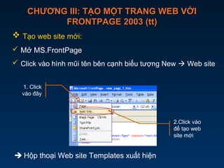 CHƯƠNG III: TẠO MỘT TRANG WEB VỚICHƯƠNG III: TẠO MỘT TRANG WEB VỚI
FRONTPAGE 2003 (tt)FRONTPAGE 2003 (tt)
 Tạo web site mới:
 Mở MS.FrontPage
 Click vào hình mũi tên bên cạnh biểu tượng New  Web site
 Hộp thoại Web site Templates xuất hiện
2.Click vào
để tạo web
site mới
1. Click
vào đây
 