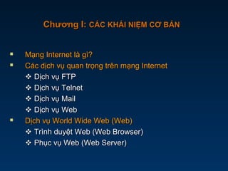  Mạng Internet là gì?Mạng Internet là gì?
 Các dịch vụ quan trọng trên mạng InternetCác dịch vụ quan trọng trên mạng Internet
 Dịch vụ FTPDịch vụ FTP
 Dịch vụ TelnetDịch vụ Telnet
 Dịch vụ MailDịch vụ Mail
 Dịch vụ WebDịch vụ Web
 Dịch vụ World Wide Web (Web)Dịch vụ World Wide Web (Web)
 Trình duyệt Web (Web Browser)Trình duyệt Web (Web Browser)
 Phục vụ Web (Web Server)Phục vụ Web (Web Server)
Chương I:Chương I: CÁC KHÁI NIỆM CƠ BẢNCÁC KHÁI NIỆM CƠ BẢN
 