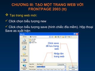 CHƯƠNG III: TẠO MỘT TRANG WEB VỚICHƯƠNG III: TẠO MỘT TRANG WEB VỚI
FRONTPAGE 2003 (tt)FRONTPAGE 2003 (tt)
 Tạo trang web mới:
 Click chọn biểu tượng new
 Click chọn biểu tượng save (hình chiếc đĩa mềm). Hộp thoại
Save as xuất hiện
Nhập tên
trang web
Click save
để lưu trang
web
 