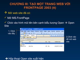 CHƯƠNG III: TẠO MỘT TRANG WEB VỚICHƯƠNG III: TẠO MỘT TRANG WEB VỚI
FRONTPAGE 2003 (tt)FRONTPAGE 2003 (tt)
 Mở web site đã có:
 Mở MS.FrontPage
 Click vào hình mũi tên bên cạnh biểu tượng Open  Open
Site
 Hộp thoại Open site xuất hiện
2.Click vào
để mở web
site
1. Click
vào đây
 
