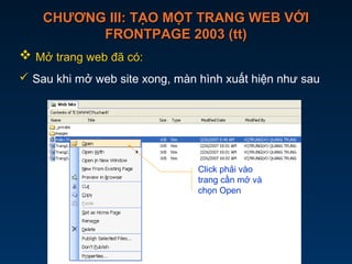 CHƯƠNG III: TẠO MỘT TRANG WEB VỚICHƯƠNG III: TẠO MỘT TRANG WEB VỚI
FRONTPAGE 2003 (tt)FRONTPAGE 2003 (tt)
 Mở trang web đã có:
 Sau khi mở web site xong, màn hình xuất hiện như sau
Click phải vào
trang cần mở và
chọn Open
 