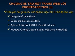 CHƯƠNG III: TẠO MỘT TRANG WEB VỚICHƯƠNG III: TẠO MỘT TRANG WEB VỚI
FRONTPAGE 2003 (tt)FRONTPAGE 2003 (tt)
 Chuyển đổi giữa các chế độ làm việc: Có 3 chế độ làm việc:
 Design: chế độ thiết kế
 Code: chế độ soạn mã lệnh
 Split: chế độ vừa thiết kế vừa viết mã lệnh
 Preview: Chế độ chạy thử trang web trong FrontPage
 