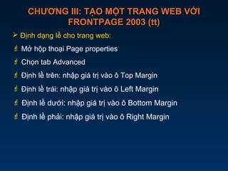 CHƯƠNG III: TẠO MỘT TRANG WEB VỚICHƯƠNG III: TẠO MỘT TRANG WEB VỚI
FRONTPAGE 2003 (tt)FRONTPAGE 2003 (tt)
 Định dạng lề cho trang web:
 Mở hộp thoại Page properties
 Chọn tab Advanced
 Định lề trên: nhập giá trị vào ô Top Margin
 Định lề trái: nhập giá trị vào ô Left Margin
 Định lề dưới: nhập giá trị vào ô Bottom Margin
 Định lề phải: nhập giá trị vào ô Right Margin
 