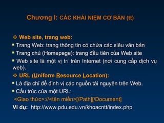  Web site, trang web:Web site, trang web:
 Trang Web: trang thông tin có chứa các siêu văn bảnTrang Web: trang thông tin có chứa các siêu văn bản
 Trang chủ (Homepage): trang đầu tiên của Web siteTrang chủ (Homepage): trang đầu tiên của Web site
 Web site là một vị trí trên Internet (nơi cung cấp dịch vụWeb site là một vị trí trên Internet (nơi cung cấp dịch vụ
web).web).
 URL (URL (UUniformniform RResourceesource LLocation):ocation):
 Là địa chỉ để định vị các nguồn tài nguyên trên Web.Là địa chỉ để định vị các nguồn tài nguyên trên Web.
 Cấu trúc của một URL:Cấu trúc của một URL:
<Giao thức>://<tên miền>[/Path][/Document]<Giao thức>://<tên miền>[/Path][/Document]
Ví dụ:Ví dụ: http://www.pdu.edu.vn/khoacntt/index.phphttp://www.pdu.edu.vn/khoacntt/index.php
Chương I:Chương I: CÁC KHÁI NIỆM CƠ BẢN (tt)CÁC KHÁI NIỆM CƠ BẢN (tt)
 