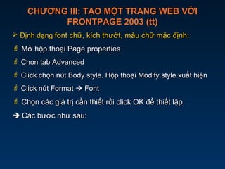 CHƯƠNG III: TẠO MỘT TRANG WEB VỚICHƯƠNG III: TẠO MỘT TRANG WEB VỚI
FRONTPAGE 2003 (tt)FRONTPAGE 2003 (tt)
 Định dạng fĐịnh dạng font chữ, kích thướt, màu chữ mặc địnhont chữ, kích thướt, màu chữ mặc định::
 Mở hộp thoại Page propertiesMở hộp thoại Page properties
 Chọn tab AdvancedChọn tab Advanced
 Click chọn nút Body style. Hộp thoại Modify style xuất hiệnClick chọn nút Body style. Hộp thoại Modify style xuất hiện
 Click nút FormatClick nút Format  FontFont
 Chọn các giá trị cần thiết rồi click OK để thiết lậpChọn các giá trị cần thiết rồi click OK để thiết lập
 Các bước như sau:Các bước như sau:
 