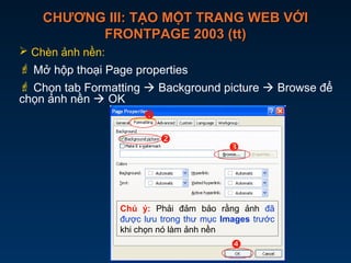 CHƯƠNG III: TẠO MỘT TRANG WEB VỚICHƯƠNG III: TẠO MỘT TRANG WEB VỚI
FRONTPAGE 2003 (tt)FRONTPAGE 2003 (tt)
 Chèn ảnh nền:
 Mở hộp thoại Page properties
 Chọn tab Formatting  Background picture  Browse để
chọn ảnh nền  OK




Chú ý: Phải đảm bảo rằng ảnh đã
được lưu trong thư mục Images trước
khi chọn nó làm ảnh nền
 