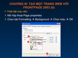 CHƯƠNG III: TẠO MỘT TRANG WEB VỚICHƯƠNG III: TẠO MỘT TRANG WEB VỚI
FRONTPAGE 2003 (tt)FRONTPAGE 2003 (tt)
 Thiết đặt màu nền:
 Mở hộp thoại Page properties
 Chọn tab Formatting  Background  Chọn màu  OK



 