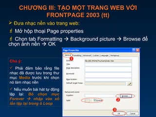 CHƯƠNG III: TẠO MỘT TRANG WEB VỚICHƯƠNG III: TẠO MỘT TRANG WEB VỚI
FRONTPAGE 2003 (tt)FRONTPAGE 2003 (tt)
 Đưa nhạc nền vào trang web:
 Mở hộp thoại Page properties
 Chọn tab Formatting  Background picture  Browse để
chọn ảnh nền  OK



Chú ý:
 Phải đảm bảo rằng file
nhạc đã được lưu trong thư
mục Media trước khi chọn
nó làm nhạc nền
 Nếu muốn bài hát tự động
lặp lại: Bỏ chọn mục
Forever  nhập vào số
lần lặp lại trong ô Loop
 