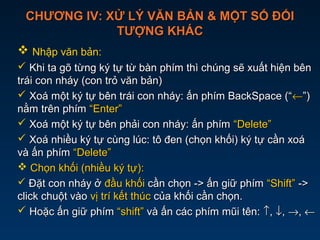 CHƯƠNG IV: XỬ LÝ VĂN BẢN & MỘT SỐ ĐỐICHƯƠNG IV: XỬ LÝ VĂN BẢN & MỘT SỐ ĐỐI
TƯỢNG KHÁCTƯỢNG KHÁC
 Nhập văn bản:
 Khi ta gõ từng ký tự từ bàn phím thì chúng sẽ xuất hiện bênKhi ta gõ từng ký tự từ bàn phím thì chúng sẽ xuất hiện bên
trái con nháy (con trỏ văn bản)trái con nháy (con trỏ văn bản)
 Xoá một ký tự bên trái con nháy: ấn phím BackSpace (“Xoá một ký tự bên trái con nháy: ấn phím BackSpace (“←←”)”)
nằm trên phímnằm trên phím “Enter”“Enter”
 Xoá một ký tự bên phải con nháy: ấn phímXoá một ký tự bên phải con nháy: ấn phím “Delete”“Delete”
 Xoá nhiều ký tự cùng lúc: tô đen (chọn khối) ký tự cần xoáXoá nhiều ký tự cùng lúc: tô đen (chọn khối) ký tự cần xoá
và ấn phímvà ấn phím “Delete”“Delete”
 Chọn khối (nhiều ký tự):Chọn khối (nhiều ký tự):
 Đặt con nháy ởĐặt con nháy ở đầu khốiđầu khối cần chọn -> ấn giữ phímcần chọn -> ấn giữ phím “Shift”“Shift” ->->
click chuột vàoclick chuột vào vị trí kết thúcvị trí kết thúc của khối cần chọn.của khối cần chọn.
 Hoặc ấn giữ phímHoặc ấn giữ phím “shift”“shift” và ấn các phím mũi tên:và ấn các phím mũi tên: ↑↑,, ↓↓,, →→,, ←←
 