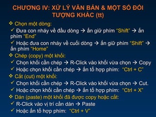 CHƯƠNG IV: XỬ LÝ VĂN BẢN & MỘT SỐ ĐỐICHƯƠNG IV: XỬ LÝ VĂN BẢN & MỘT SỐ ĐỐI
TƯỢNG KHÁC (tt)TƯỢNG KHÁC (tt)
 Chọn một dòng:Chọn một dòng:
 Đưa con nháy về đầu dòngĐưa con nháy về đầu dòng  ấn giữ phímấn giữ phím “Shift”“Shift”  ấnấn
phímphím “End”“End”
 Hoặc đưa con nháy về cuối dòngHoặc đưa con nháy về cuối dòng  ấn giữ phímấn giữ phím “Shift”“Shift” 
ấn phímấn phím “Home”“Home”
 Chép (copy) một khối:Chép (copy) một khối:
 Chọn khối cần chépChọn khối cần chép  R-Click vào khối vừa chọnR-Click vào khối vừa chọn  CopyCopy
 Hoặc chọn khối cần chépHoặc chọn khối cần chép  ấn tổ hợp phím:ấn tổ hợp phím: “Ctrl + C”“Ctrl + C”
 Cắt (cut) một khối:Cắt (cut) một khối:
 Chọn khối cần chépChọn khối cần chép  R-Click vào khối vừa chọnR-Click vào khối vừa chọn  Cut.Cut.
 Hoặc chọn khối cần chépHoặc chọn khối cần chép  ấn tổ hợp phím:ấn tổ hợp phím: “Ctrl + X”“Ctrl + X”
 Dán (paste) một khối đã được copy hoặc cắt:Dán (paste) một khối đã được copy hoặc cắt:
 R-Click vào vị trí cần dánR-Click vào vị trí cần dán  PastePaste
 Hoặc ấn tổ hợp phím:Hoặc ấn tổ hợp phím: “Ctrl + V”“Ctrl + V”
 