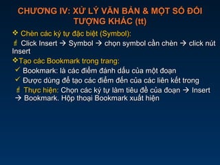 CHƯƠNG IV: XỬ LÝ VĂN BẢN & MỘT SỐ ĐỐICHƯƠNG IV: XỬ LÝ VĂN BẢN & MỘT SỐ ĐỐI
TƯỢNG KHÁC (tt)TƯỢNG KHÁC (tt)
 Chèn các ký tự đặc biệt (Symbol):Chèn các ký tự đặc biệt (Symbol):
 Click InsertClick Insert  SymbolSymbol  chọn symbol cần chènchọn symbol cần chèn  click nútclick nút
InsertInsert
Tạo các Bookmark trong trang:Tạo các Bookmark trong trang:
 Bookmark: là các điểm đánh dấu của một đoạnBookmark: là các điểm đánh dấu của một đoạn
 Được dùng để tạo các điểm đến của các liên kết trongĐược dùng để tạo các điểm đến của các liên kết trong
 Thực hiện:Thực hiện: Chọn các ký tự làm tiêu đề của đoạnChọn các ký tự làm tiêu đề của đoạn  InsertInsert
 Bookmark. Hộp thoại Bookmark xuất hiệnBookmark. Hộp thoại Bookmark xuất hiện
 