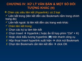 CHƯƠNG IV: XỬ LÝ VĂN BẢN & MỘT SỐ ĐỐICHƯƠNG IV: XỬ LÝ VĂN BẢN & MỘT SỐ ĐỐI
TƯỢNG KHÁC (tt)TƯỢNG KHÁC (tt)
 Chèn các siêu liên kết (Hyperlink): có 2 loạiChèn các siêu liên kết (Hyperlink): có 2 loại
 Liên kết trong (liên kết đến các Bookmark nằm trong chínhLiên kết trong (liên kết đến các Bookmark nằm trong chính
trang đó)trang đó)
 Liên kết ngoài: là liên kết đến các trang web khácLiên kết ngoài: là liên kết đến các trang web khác
 Chèn liên kết trong:Chèn liên kết trong:
 Chọn các ký tự làm liên kếtChọn các ký tự làm liên kết
 Chọn InsertChọn Insert  Hyperlink ( hoặc ấn tổ hợp phím “Ctrl” + K)Hyperlink ( hoặc ấn tổ hợp phím “Ctrl” + K)
 Hoặc click biểu tượng hyperlink ( ) trên thanh công cụHoặc click biểu tượng hyperlink ( ) trên thanh công cụ
 Hộp thoại Insert hyperlink xuất hiệnHộp thoại Insert hyperlink xuất hiện  click nút Bookmarkclick nút Bookmark
 Chọn tên Bookmark cần liên kết đếnChọn tên Bookmark cần liên kết đến  click OKclick OK
 