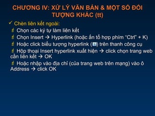 CHƯƠNG IV: XỬ LÝ VĂN BẢN & MỘT SỐ ĐỐICHƯƠNG IV: XỬ LÝ VĂN BẢN & MỘT SỐ ĐỐI
TƯỢNG KHÁC (tt)TƯỢNG KHÁC (tt)
 Chèn liên kết ngoài:Chèn liên kết ngoài:
 Chọn các ký tự làm liên kếtChọn các ký tự làm liên kết
 Chọn InsertChọn Insert  Hyperlink (hoặc ấn tổ hợp phím “Ctrl” + K)Hyperlink (hoặc ấn tổ hợp phím “Ctrl” + K)
 Hoặc click biểu tượng hyperlink ( ) trên thanh công cụHoặc click biểu tượng hyperlink ( ) trên thanh công cụ
 Hộp thoại Insert hyperlink xuất hiệnHộp thoại Insert hyperlink xuất hiện  click chọn trang webclick chọn trang web
cần liên kếtcần liên kết  OKOK
 Hoặc nhập vào địa chỉ (của trang web trên mạng) vào ôHoặc nhập vào địa chỉ (của trang web trên mạng) vào ô
AddressAddress  click OKclick OK
 