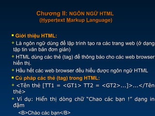  Giới thiệu HTML:Giới thiệu HTML:
 Là ngôn ngữ dùng để lập trình tạo ra các trang web (ở dạngLà ngôn ngữ dùng để lập trình tạo ra các trang web (ở dạng
tập tin văn bản đơn giản)tập tin văn bản đơn giản)
 HTML dùng các thẻ (tag) để thông báo cho các web browserHTML dùng các thẻ (tag) để thông báo cho các web browser
hiển thị.hiển thị.
 Hầu hết các web browser đều hiểu được ngôn ngữ HTMLHầu hết các web browser đều hiểu được ngôn ngữ HTML
 Cú pháp các thẻ (tag) trong HTML:Cú pháp các thẻ (tag) trong HTML:
 <Tên thẻ [TT1 = <GT1> TT2 = <GT2>...]>...</Tên<Tên thẻ [TT1 = <GT1> TT2 = <GT2>...]>...</Tên
thẻ>thẻ>
 Ví dụ: Hiển thị dòng chữ “Chao các bạn !” dạng inVí dụ: Hiển thị dòng chữ “Chao các bạn !” dạng in
đậmđậm
<B>Chào các bạn</B><B>Chào các bạn</B>
Chương II:Chương II: NGÔN NGỮ HTMLNGÔN NGỮ HTML
((HHyperyperttextext MMarkuparkup LLanguage)anguage)
 
