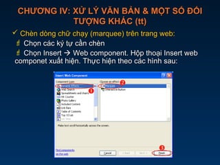 CHƯƠNG IV: XỬ LÝ VĂN BẢN & MỘT SỐ ĐỐICHƯƠNG IV: XỬ LÝ VĂN BẢN & MỘT SỐ ĐỐI
TƯỢNG KHÁC (tt)TƯỢNG KHÁC (tt)
 Chèn dòng chữ chạy (marquee) trên trang web:Chèn dòng chữ chạy (marquee) trên trang web:
 Chọn các ký tự cần chènChọn các ký tự cần chèn
 Chọn InsertChọn Insert  Web component. Hộp thoại Insert webWeb component. Hộp thoại Insert web
componet xuất hiện. Thực hiện theo các hình sau:componet xuất hiện. Thực hiện theo các hình sau:



 