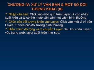 CHƯƠNG IV: XỬ LÝ VĂN BẢN & MỘT SỐ ĐỐICHƯƠNG IV: XỬ LÝ VĂN BẢN & MỘT SỐ ĐỐI
TƯỢNG KHÁC (tt)TƯỢNG KHÁC (tt)
 Nhập văn bản:Nhập văn bản: Click vào một vị trí trên LayerClick vào một vị trí trên Layer  con nháycon nháy
xuất hiện và ta có thể nhập văn bản một cách bình thườngxuất hiện và ta có thể nhập văn bản một cách bình thường
 Chèn các đối tượng khác vào Layer:Chèn các đối tượng khác vào Layer: Click vào một vị trí trênClick vào một vị trí trên
LayerLayer  chèn các đối tượng bình thườngchèn các đối tượng bình thường
 Điều chỉnh độ rộng và di chuyển Layer:Điều chỉnh độ rộng và di chuyển Layer: Sau khi chèn LayerSau khi chèn Layer
vào trang web, layer xuất hiện như sau:vào trang web, layer xuất hiện như sau:
 