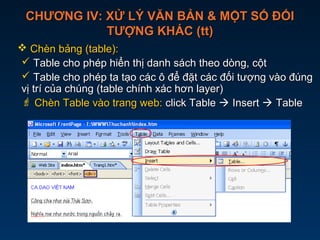 CHƯƠNG IV: XỬ LÝ VĂN BẢN & MỘT SỐ ĐỐICHƯƠNG IV: XỬ LÝ VĂN BẢN & MỘT SỐ ĐỐI
TƯỢNG KHÁC (tt)TƯỢNG KHÁC (tt)
 Chèn bảng (table):Chèn bảng (table):
 Table cho phép hiển thị danh sách theo dòng, cộtTable cho phép hiển thị danh sách theo dòng, cột
 Table cho phép ta tạo các ô để đặt các đối tượng vào đúngTable cho phép ta tạo các ô để đặt các đối tượng vào đúng
vị trí của chúng (table chính xác hơn layer)vị trí của chúng (table chính xác hơn layer)
 Chèn Table vào trang web:Chèn Table vào trang web: click Tableclick Table  InsertInsert  TableTable
 
