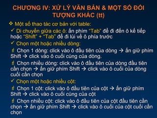 CHƯƠNG IV: XỬ LÝ VĂN BẢN & MỘT SỐ ĐỐICHƯƠNG IV: XỬ LÝ VĂN BẢN & MỘT SỐ ĐỐI
TƯỢNG KHÁC (tt)TƯỢNG KHÁC (tt)
 Một số thao tác cơ bản với table:Một số thao tác cơ bản với table:
 Di chuyển giữa các ô:Di chuyển giữa các ô: ấn phímấn phím “Tab”“Tab” để điđể đi đến ô kế tiếpđến ô kế tiếp
hoặchoặc “Shift” + “Tab”“Shift” + “Tab” để đi lùi về ô phía trướcđể đi lùi về ô phía trước
 Chọn một hoặc nhiều dòng:Chọn một hoặc nhiều dòng:
 Chọn 1 dòng: click vào ô đầu tiên của dòngChọn 1 dòng: click vào ô đầu tiên của dòng  ấn giữ phímấn giữ phím
ShiftShift  click vào ô cuối cùng của dòng.click vào ô cuối cùng của dòng.
 Chọn nhiều dòng: click vào ô đầu tiên của dòng đầu tiênChọn nhiều dòng: click vào ô đầu tiên của dòng đầu tiên
cần chọncần chọn  ấn giữ phím Shiftấn giữ phím Shift  click vào ô cuối của dòngclick vào ô cuối của dòng
cuối cần chọncuối cần chọn
 Chọn một hoặc nhiều cột:Chọn một hoặc nhiều cột:
 Chọn 1 cột: click vào ô đầu tiên của cộtChọn 1 cột: click vào ô đầu tiên của cột  ấn giữ phímấn giữ phím
ShiftShift  click vào ô cuối cùng của cộtclick vào ô cuối cùng của cột
 Chọn nhiều cột: click vào ô đầu tiên của cột đầu tiên cầnChọn nhiều cột: click vào ô đầu tiên của cột đầu tiên cần
chọnchọn  ấn giữ phím Shiftấn giữ phím Shift  click vào ô cuối của cột cuối cầnclick vào ô cuối của cột cuối cần
chọnchọn
 
