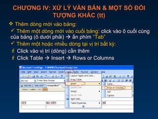 CHƯƠNG IV: XỬ LÝ VĂN BẢN & MỘT SỐ ĐỐICHƯƠNG IV: XỬ LÝ VĂN BẢN & MỘT SỐ ĐỐI
TƯỢNG KHÁC (tt)TƯỢNG KHÁC (tt)
 Thêm dòng mới vào bảng:Thêm dòng mới vào bảng:
 Thêm một dòng mới vào cuối bảng:Thêm một dòng mới vào cuối bảng: click vào ô cuối cùngclick vào ô cuối cùng
của bảng (ô dưới phải)của bảng (ô dưới phải)  ấn phímấn phím “Tab”“Tab”
 Thêm một hoặc nhiều dòng tại vị trí bất kỳ:Thêm một hoặc nhiều dòng tại vị trí bất kỳ:
 Click vào vị trí (dòng) cần thêmClick vào vị trí (dòng) cần thêm
 Click TableClick Table  InsertInsert  Rows or ColumnsRows or Columns
 