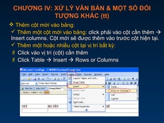 CHƯƠNG IV: XỬ LÝ VĂN BẢN & MỘT SỐ ĐỐICHƯƠNG IV: XỬ LÝ VĂN BẢN & MỘT SỐ ĐỐI
TƯỢNG KHÁC (tt)TƯỢNG KHÁC (tt)
 Thêm cột mới vào bảng:Thêm cột mới vào bảng:
 Thêm một cột mới vào bảng:Thêm một cột mới vào bảng: click phải vào cột cần thêmclick phải vào cột cần thêm 
Insert columns. Cột mới sẽ được thêm vào trước cột hiện tại.Insert columns. Cột mới sẽ được thêm vào trước cột hiện tại.
 Thêm một hoặc nhiều cột tại vị trí bất kỳ:Thêm một hoặc nhiều cột tại vị trí bất kỳ:
 Click vào vị trí (cột) cần thêmClick vào vị trí (cột) cần thêm
 Click TableClick Table  InsertInsert  Rows or ColumnsRows or Columns
 