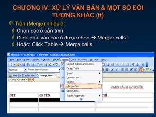 CHƯƠNG IV: XỬ LÝ VĂN BẢN & MỘT SỐ ĐỐICHƯƠNG IV: XỬ LÝ VĂN BẢN & MỘT SỐ ĐỐI
TƯỢNG KHÁC (tt)TƯỢNG KHÁC (tt)
 Trộn (Merge) nhiều ô:Trộn (Merge) nhiều ô:
 Chọn các ô cần trộnChọn các ô cần trộn
 Click phải vào các ô được chọnClick phải vào các ô được chọn  Merger cellsMerger cells
 Hoặc: Click TableHoặc: Click Table  Merge cellsMerge cells
Click phải vào các ô vừa
chọn  Merge cells
 