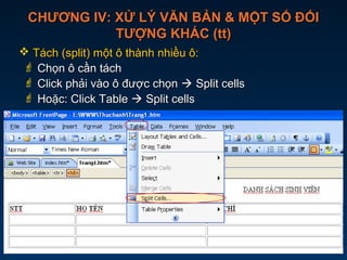 CHƯƠNG IV: XỬ LÝ VĂN BẢN & MỘT SỐ ĐỐICHƯƠNG IV: XỬ LÝ VĂN BẢN & MỘT SỐ ĐỐI
TƯỢNG KHÁC (tt)TƯỢNG KHÁC (tt)
 Tách (split) một ô thành nhiều ô:Tách (split) một ô thành nhiều ô:
 Chọn ô cần táchChọn ô cần tách
 Click phải vào ô được chọnClick phải vào ô được chọn  Split cellsSplit cells
 Hoặc: Click TableHoặc: Click Table  Split cellsSplit cells
Click phải vào ô cần
tách  Split cells
 