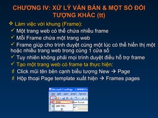 CHƯƠNG IV: XỬ LÝ VĂN BẢN & MỘT SỐ ĐỐICHƯƠNG IV: XỬ LÝ VĂN BẢN & MỘT SỐ ĐỐI
TƯỢNG KHÁC (tt)TƯỢNG KHÁC (tt)
 Làm việc với khung (Frame):Làm việc với khung (Frame):
 Một trang web có thể chứa nhiều frameMột trang web có thể chứa nhiều frame
 Mỗi Frame chứa một trang webMỗi Frame chứa một trang web
 Frame giúp cho trình duyệt cùng một lúc có thể hiển thị mộtFrame giúp cho trình duyệt cùng một lúc có thể hiển thị một
hoặc nhiều trang web trong cùng 1 cửa sổhoặc nhiều trang web trong cùng 1 cửa sổ
 Tuy nhiên không phải mọi trình duyệt điều hỗ trợ frameTuy nhiên không phải mọi trình duyệt điều hỗ trợ frame
 Tạo một trang web có frame ta thực hiện:Tạo một trang web có frame ta thực hiện:
 Click mũi tên bên cạnh biểu tượng NewClick mũi tên bên cạnh biểu tượng New  PagePage
 Hộp thoại Page template xuất hiệnHộp thoại Page template xuất hiện  Frames pagesFrames pages
 