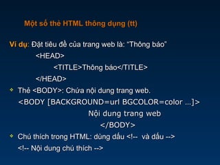 Ví dụVí dụ:: Đặt tiêu đề của trang web là: “Thông báo”Đặt tiêu đề của trang web là: “Thông báo”
<HEAD><HEAD>
<TITLE>Thông báo</TITLE><TITLE>Thông báo</TITLE>
</HEAD></HEAD>
 Thẻ <BODY>: Chứa nội dung trang web.Thẻ <BODY>: Chứa nội dung trang web.
<BODY [BACKGROUND=url BGCOLOR=color …]><BODY [BACKGROUND=url BGCOLOR=color …]>
Nội dung trang webNội dung trang web
</BODY></BODY>
 Chú thích trong HTML: dùng dấu <!-- và dấu -->Chú thích trong HTML: dùng dấu <!-- và dấu -->
<!-- Nội dung chú thích --><!-- Nội dung chú thích -->
Một số thẻ HTML thông dụng (tt)Một số thẻ HTML thông dụng (tt)
 