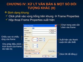 CHƯƠNG IV: XỬ LÝ VĂN BẢN & MỘT SỐ ĐỐICHƯƠNG IV: XỬ LÝ VĂN BẢN & MỘT SỐ ĐỐI
TƯỢNG KHÁC (tt)TƯỢNG KHÁC (tt)
 Định dạng khung:Định dạng khung:
 Click phải vào vùng trống trên khungClick phải vào vùng trống trên khung  Frame PropertiesFrame Properties
 Hộp thoại Frame Properties xuất hiệnHộp thoại Frame Properties xuất hiện
Chọn trang web cần
chèn vào frame
Chiều cao và chiều
rộng của frame
Cho phép điều chỉnh
kích thướt của frame
khi hiển thị
Click OK để đồng ý
Xuất hiện các thanh
cuộn khi cần thiết
 