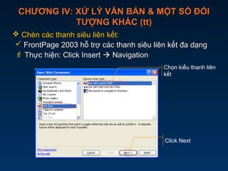 CHƯƠNG IV: XỬ LÝ VĂN BẢN & MỘT SỐ ĐỐICHƯƠNG IV: XỬ LÝ VĂN BẢN & MỘT SỐ ĐỐI
TƯỢNG KHÁC (tt)TƯỢNG KHÁC (tt)
 Chèn các thanh siêu liên kết:Chèn các thanh siêu liên kết:
 FrontPage 2003 hỗ trợ các thanh siêu liên kết đa dạngFrontPage 2003 hỗ trợ các thanh siêu liên kết đa dạng
 Thực hiện: Click InsertThực hiện: Click Insert  NavigationNavigation
Chọn kiểu thanh liên
kết
Click Next
 