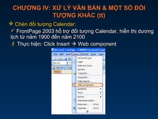 CHƯƠNG IV: XỬ LÝ VĂN BẢN & MỘT SỐ ĐỐICHƯƠNG IV: XỬ LÝ VĂN BẢN & MỘT SỐ ĐỐI
TƯỢNG KHÁC (tt)TƯỢNG KHÁC (tt)
 Chèn đối tượng Calendar:Chèn đối tượng Calendar:
 FrontPage 2003 hỗ trợ đối tượng Calendar, hiển thị dươngFrontPage 2003 hỗ trợ đối tượng Calendar, hiển thị dương
lịch từ năm 1900 đến năm 2100lịch từ năm 1900 đến năm 2100
 Thực hiện: Click InsertThực hiện: Click Insert  Web componentWeb component
 