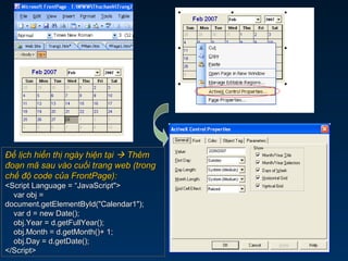 Để lịch hiển thị ngày hiện tạiĐể lịch hiển thị ngày hiện tại  ThêmThêm
đoạn mã sau vào cuối trang web (trongđoạn mã sau vào cuối trang web (trong
chế độ code của FrontPage):chế độ code của FrontPage):
<Script Language = “JavaScript"><Script Language = “JavaScript">
var obj =var obj =
document.getElementById("Calendar1");document.getElementById("Calendar1");
var d = new Date();var d = new Date();
obj.Year = d.getFullYear();obj.Year = d.getFullYear();
obj.Month = d.getMonth()+ 1;obj.Month = d.getMonth()+ 1;
obj.Day = d.getDate();obj.Day = d.getDate();
</Script></Script>
 