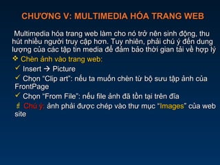 CHƯƠNG V: MULTIMEDIA HÓA TRANG WEBCHƯƠNG V: MULTIMEDIA HÓA TRANG WEB
Multimedia hóa trang web làm cho nó trở nên sinh động, thuMultimedia hóa trang web làm cho nó trở nên sinh động, thu
hút nhiều người truy cập hơn. Tuy nhiên, phải chú ý đến dunghút nhiều người truy cập hơn. Tuy nhiên, phải chú ý đến dung
lượng của các tập tin media để đảm bảo thời gian tải về hợp lýlượng của các tập tin media để đảm bảo thời gian tải về hợp lý
 Chèn ảnh vào trang web:Chèn ảnh vào trang web:
 InsertInsert  PicturePicture
 Chọn “Clip art”: nếu ta muốn chèn từ bộ sưu tập ảnh củaChọn “Clip art”: nếu ta muốn chèn từ bộ sưu tập ảnh của
FrontPageFrontPage
 Chọn “From File”: nếu file ảnh đã tồn tại trên đĩaChọn “From File”: nếu file ảnh đã tồn tại trên đĩa
 Chú ý:Chú ý: ảnh phải được chép vào thư mục “ảnh phải được chép vào thư mục “ImagesImages” của web” của web
sitesite
 