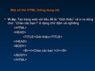  Ví dụ:Ví dụ: Tạo trang web với tiêu đề là: “Giới thiệu” và in ra dòngTạo trang web với tiêu đề là: “Giới thiệu” và in ra dòng
chữ: “Chào các bạn !” ở dạng chữ đậm và nghiêngchữ: “Chào các bạn !” ở dạng chữ đậm và nghiêng
<<HTML>HTML>
<HEAD><HEAD>
<TITLE>Giới thiệu</TITLE><TITLE>Giới thiệu</TITLE>
</HEAD></HEAD>
<BODY><BODY>
<B><I>Chào các bạn !</I></B><B><I>Chào các bạn !</I></B>
</BODY></BODY>
</HTML></HTML>
Một số thẻ HTML thông dụng (tt)Một số thẻ HTML thông dụng (tt)
 