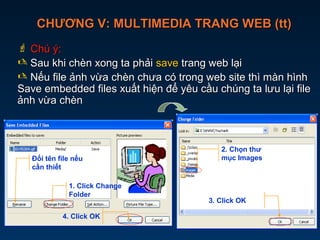 CHƯƠNG V: MULTIMEDIA TRANG WEB (tt)CHƯƠNG V: MULTIMEDIA TRANG WEB (tt)
 Chú ý:Chú ý:
 Sau khi chèn xong ta phảiSau khi chèn xong ta phải savesave trang web lạitrang web lại
 Nếu file ảnh vừa chèn chưa có trong web site thì màn hìnhNếu file ảnh vừa chèn chưa có trong web site thì màn hình
Save embedded files xuất hiện để yêu cầu chúng ta lưu lại fileSave embedded files xuất hiện để yêu cầu chúng ta lưu lại file
ảnh vừa chènảnh vừa chèn
2. Chọn thư
mục Images
3. Click OK
Đổi tên file nếu
cần thiết
1. Click Change
Folder
4. Click OK
 