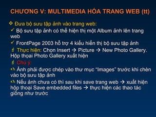 CHƯƠNG V: MULTIMEDIA HÓA TRANG WEB (tt)CHƯƠNG V: MULTIMEDIA HÓA TRANG WEB (tt)
 Đưa bộ sưu tập ảnh vào trang web:Đưa bộ sưu tập ảnh vào trang web:
 Bộ sưu tập ảnh có thể hiện thị một Album ảnh lên trangBộ sưu tập ảnh có thể hiện thị một Album ảnh lên trang
webweb
 FrontPage 2003 hỗ trợ 4 kiểu hiển thị bộ sưu tập ảnhFrontPage 2003 hỗ trợ 4 kiểu hiển thị bộ sưu tập ảnh
 Thực hiện:Thực hiện: Chọn InsertChọn Insert  PicturePicture  New Photo Gallery.New Photo Gallery.
Hộp thọai Photo Gallery xuất hiệnHộp thọai Photo Gallery xuất hiện
 Chú ý:Chú ý:
 Ảnh phải được chép vào thư mục “Images” trước khi chènẢnh phải được chép vào thư mục “Images” trước khi chèn
vào bộ sưu tập ảnhvào bộ sưu tập ảnh
 Nếu ảnh chưa có thì sau khi save trang webNếu ảnh chưa có thì sau khi save trang web  xuất hiệnxuất hiện
hộp thoại Save embedded fileshộp thoại Save embedded files  thực hiện các thao tácthực hiện các thao tác
giống như trướcgiống như trước
 