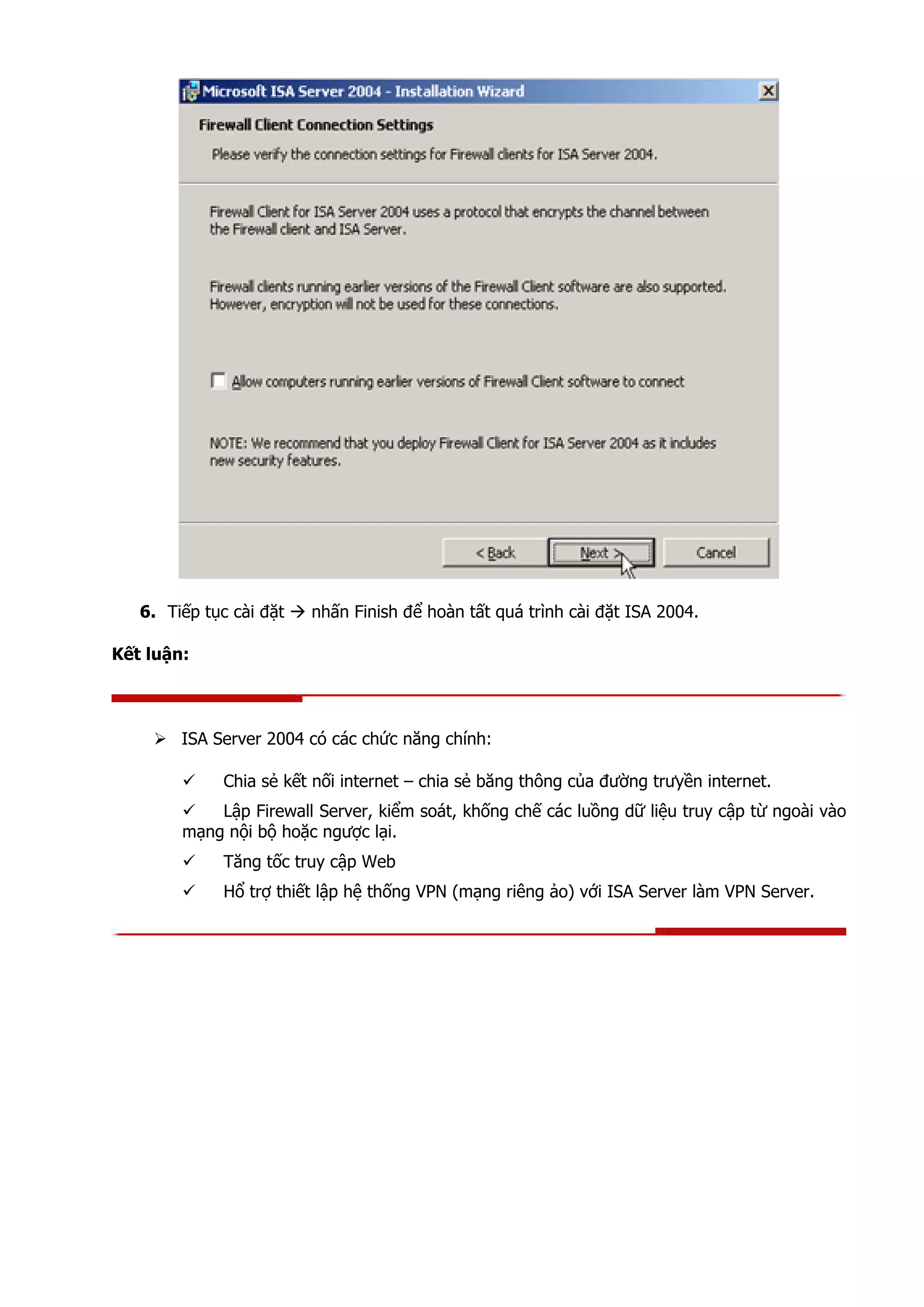 6. Tiếp tục cài đặt nhấn Finish để hoàn tất quá trình cài đặt ISA 2004.
Kết luận:
ISA Server 2004 có các chức năng chính:
Chia sẻ kết nối internet – chia sẻ băng thông của đường trưyền internet.
Lập Firewall Server, kiểm soát, khống chế các luồng dữ liệu truy cập từ ngoài vào
mạng nội bộ hoặc ngược lại.
Tăng tốc truy cập Web
Hổ trợ thiết lập hệ thống VPN (mạng riêng ảo) với ISA Server làm VPN Server.
 