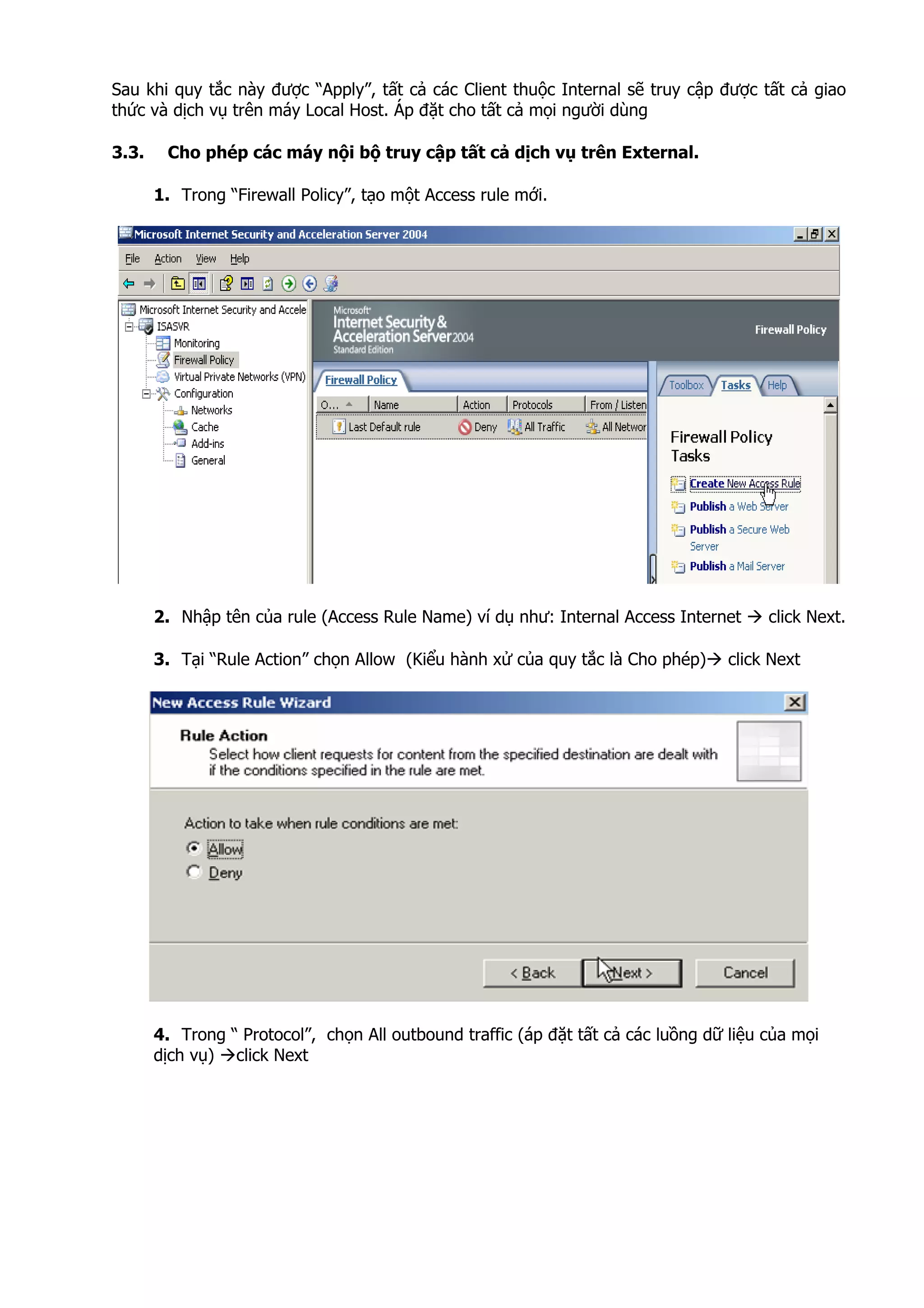 Sau khi quy tắc này được “Apply”, tất cả các Client thuộc Internal sẽ truy cập được tất cả giao
thức và dịch vụ trên máy Local Host. Áp đặt cho tất cả mọi người dùng
3.3. Cho phép các máy nội bộ truy cập tất cả dịch vụ trên External.
1. Trong “Firewall Policy”, tạo một Access rule mới.
2. Nhập tên của rule (Access Rule Name) ví dụ như: Internal Access Internet click Next.
3. Tại “Rule Action” chọn Allow (Kiểu hành xử của quy tắc là Cho phép) click Next
4. Trong “ Protocol”, chọn All outbound traffic (áp đặt tất cả các luồng dữ liệu của mọi
dịch vụ) click Next
 
