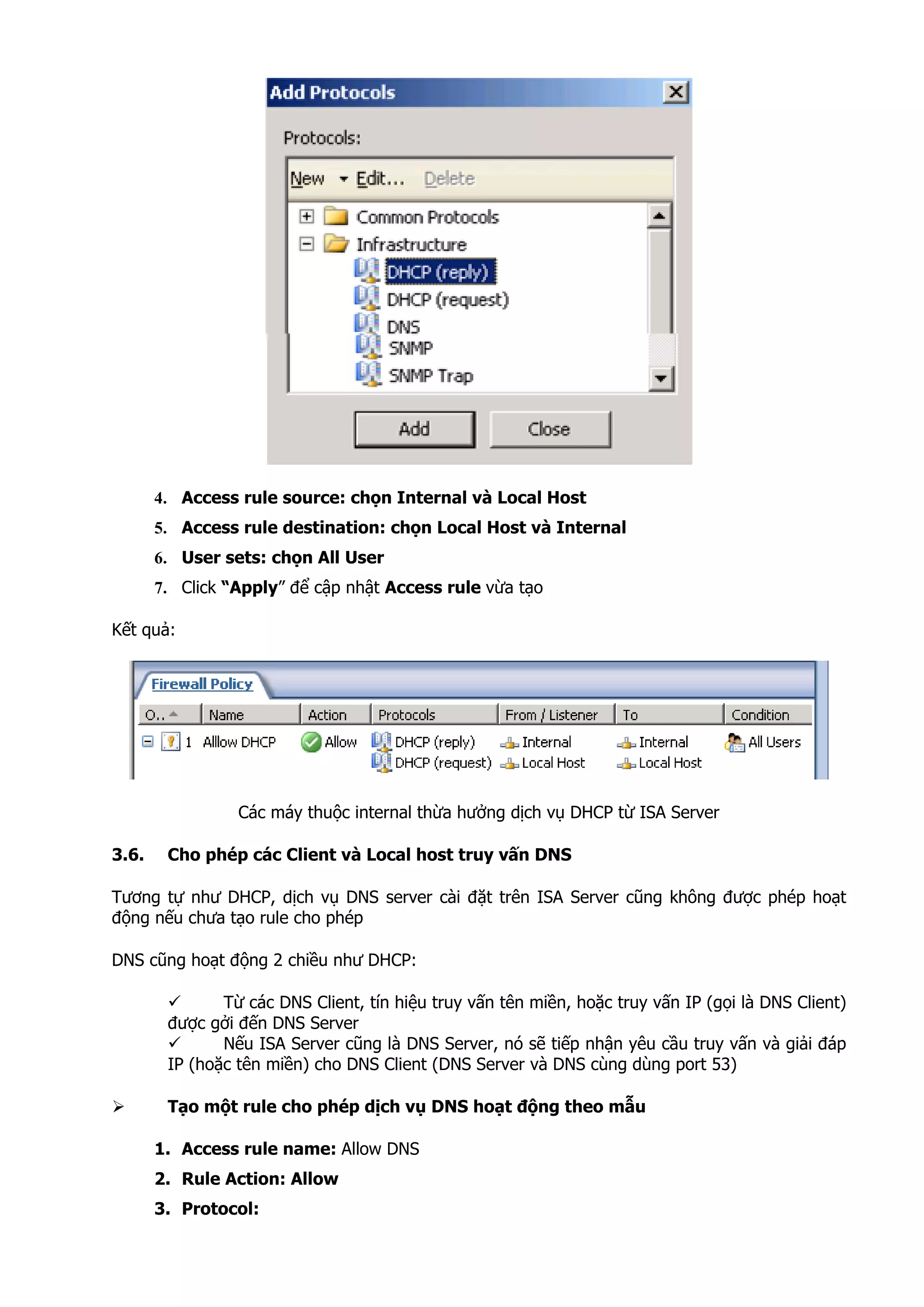 4. Access rule source: chọn Internal và Local Host
5. Access rule destination: chọn Local Host và Internal
6. User sets: chọn All User
7. Click “Apply” để cập nhật Access rule vừa tạo
Kết quả:
Các máy thuộc internal thừa hưởng dịch vụ DHCP từ ISA Server
3.6. Cho phép các Client và Local host truy vấn DNS
Tương tự như DHCP, dịch vụ DNS server cài đặt trên ISA Server cũng không được phép hoạt
động nếu chưa tạo rule cho phép
DNS cũng hoạt động 2 chiều như DHCP:
Từ các DNS Client, tín hiệu truy vấn tên miền, hoặc truy vấn IP (gọi là DNS Client)
được gởi đến DNS Server
Nếu ISA Server cũng là DNS Server, nó sẽ tiếp nhận yêu cầu truy vấn và giải đáp
IP (hoặc tên miền) cho DNS Client (DNS Server và DNS cùng dùng port 53)
Tạo một rule cho phép dịch vụ DNS hoạt động theo mẫu
1. Access rule name: Allow DNS
2. Rule Action: Allow
3. Protocol:
 