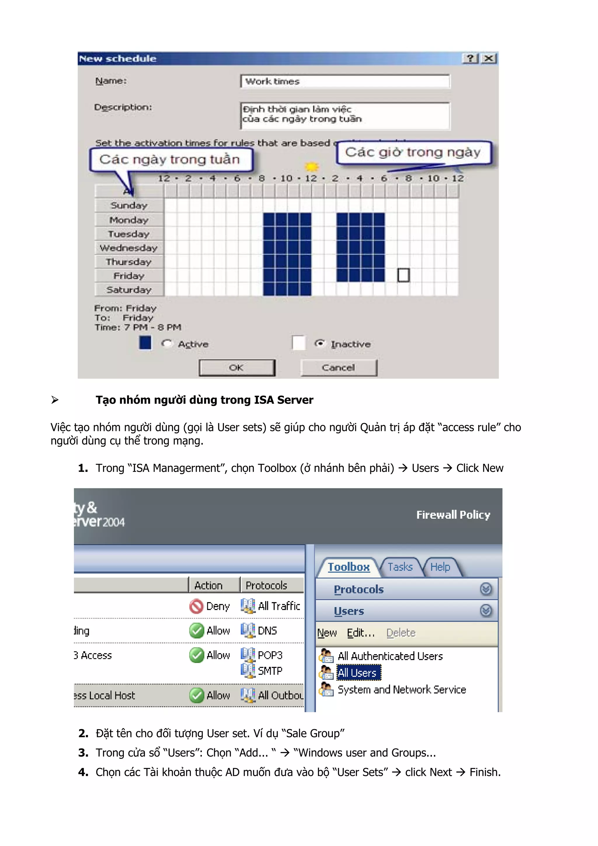 Tạo nhóm người dùng trong ISA Server
Việc tạo nhóm người dùng (gọi là User sets) sẽ giúp cho người Quản trị áp đặt “access rule” cho
người dùng cụ thể trong mạng.
1. Trong “ISA Managerment”, chọn Toolbox (ở nhánh bên phải) Users Click New
2. Đặt tên cho đối tượng User set. Ví dụ “Sale Group”
3. Trong cửa sổ “Users”: Chọn “Add... “ “Windows user and Groups...
4. Chọn các Tài khoản thuộc AD muốn đưa vào bộ “User Sets” click Next Finish.
 
