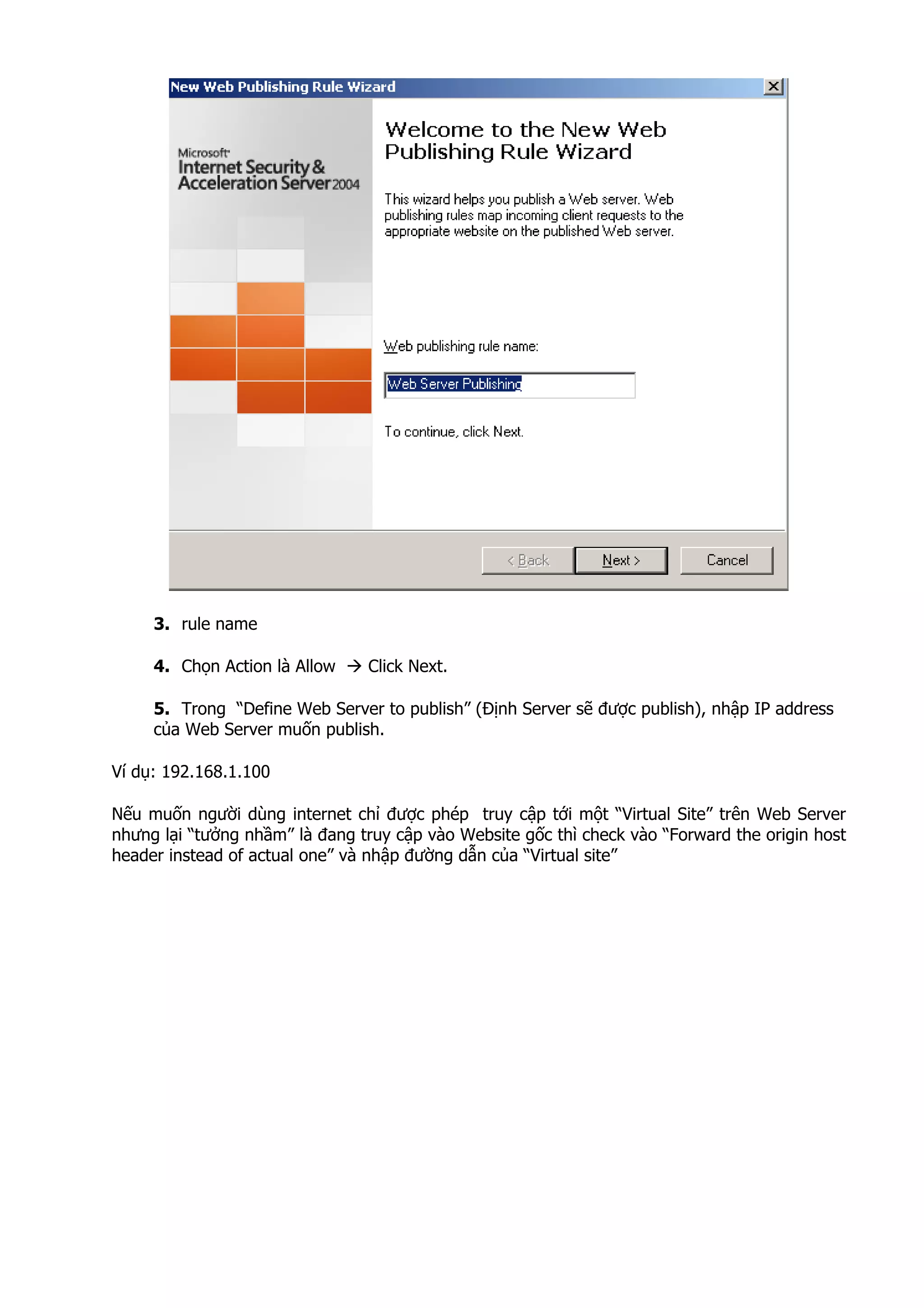 3. rule name
4. Chọn Action là Allow Click Next.
5. Trong “Define Web Server to publish” (Định Server sẽ được publish), nhập IP address
của Web Server muốn publish.
Ví dụ: 192.168.1.100
Nếu muốn người dùng internet chỉ được phép truy cập tới một “Virtual Site” trên Web Server
nhưng lại “tưởng nhầm” là đang truy cập vào Website gốc thì check vào “Forward the origin host
header instead of actual one” và nhập đường dẫn của “Virtual site”
 